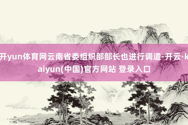 开yun体育网云南省委组织部部长也进行调遣-开云·kaiyun(中国)官方网站 登录入口