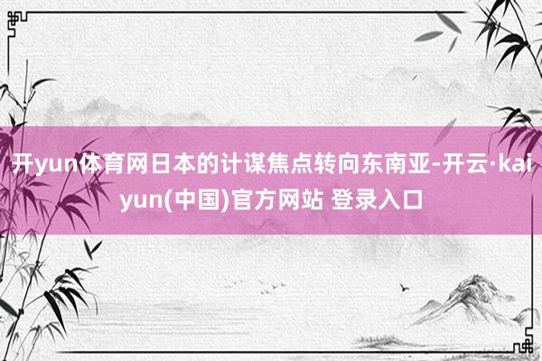 开yun体育网日本的计谋焦点转向东南亚-开云·kaiyun(中国)官方网站 登录入口