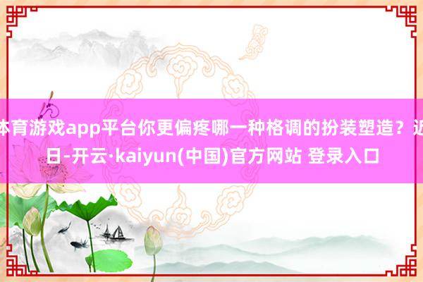 体育游戏app平台你更偏疼哪一种格调的扮装塑造？近日-开云·kaiyun(中国)官方网站 登录入口