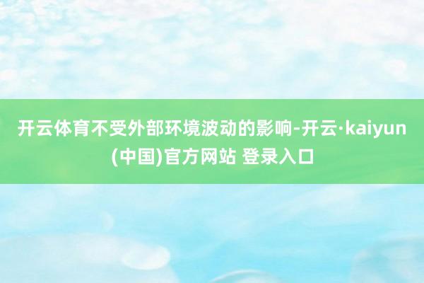 开云体育不受外部环境波动的影响-开云·kaiyun(中国)官方网站 登录入口