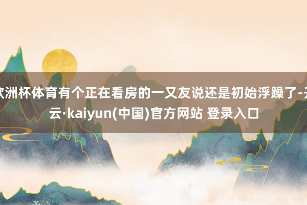 欧洲杯体育有个正在看房的一又友说还是初始浮躁了-开云·kaiyun(中国)官方网站 登录入口