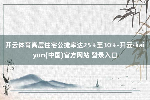开云体育高层住宅公摊率达25%至30%-开云·kaiyun(中国)官方网站 登录入口