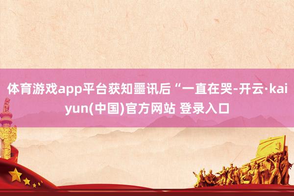体育游戏app平台获知噩讯后“一直在哭-开云·kaiyun(中国)官方网站 登录入口
