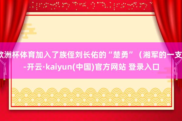 欧洲杯体育加入了族侄刘长佑的“楚勇”（湘军的一支）-开云·kaiyun(中国)官方网站 登录入口