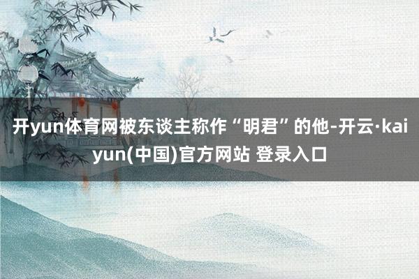 开yun体育网被东谈主称作“明君”的他-开云·kaiyun(中国)官方网站 登录入口