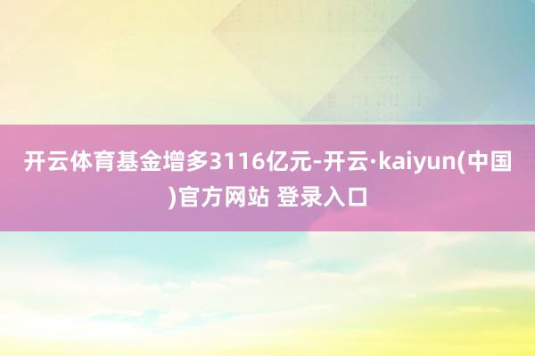 开云体育基金增多3116亿元-开云·kaiyun(中国)官方网站 登录入口