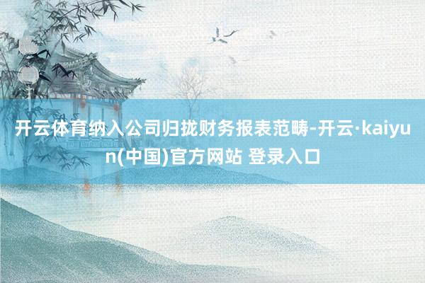 开云体育纳入公司归拢财务报表范畴-开云·kaiyun(中国)官方网站 登录入口