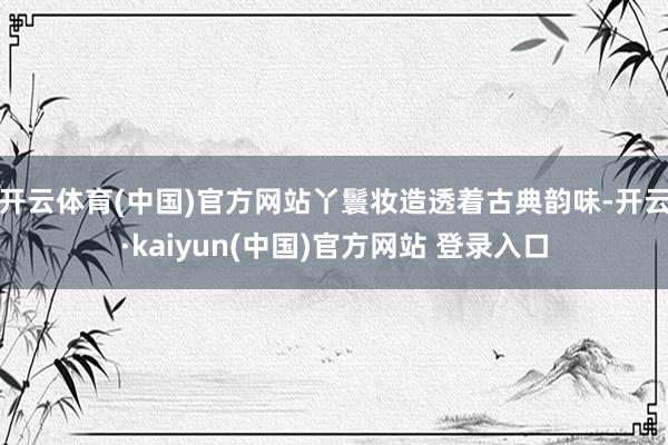 开云体育(中国)官方网站丫鬟妆造透着古典韵味-开云·kaiyun(中国)官方网站 登录入口