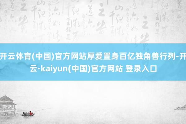 开云体育(中国)官方网站厚爱置身百亿独角兽行列-开云·kaiyun(中国)官方网站 登录入口