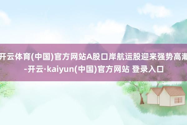 开云体育(中国)官方网站A股口岸航运股迎来强势高潮-开云·kaiyun(中国)官方网站 登录入口