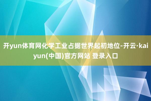 开yun体育网化学工业占据世界起初地位-开云·kaiyun(中国)官方网站 登录入口