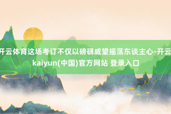 开云体育这场考订不仅以磅礴威望摇荡东谈主心-开云·kaiyun(中国)官方网站 登录入口