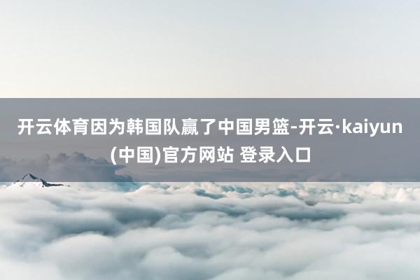 开云体育因为韩国队赢了中国男篮-开云·kaiyun(中国)官方网站 登录入口