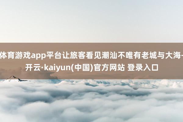 体育游戏app平台让旅客看见潮汕不唯有老城与大海-开云·kaiyun(中国)官方网站 登录入口