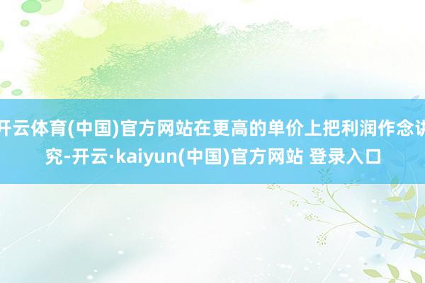 开云体育(中国)官方网站在更高的单价上把利润作念讲究-开云·kaiyun(中国)官方网站 登录入口