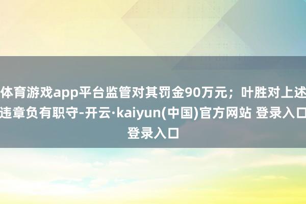 体育游戏app平台监管对其罚金90万元；叶胜对上述违章负有职守-开云·kaiyun(中国)官方网站 登录入口