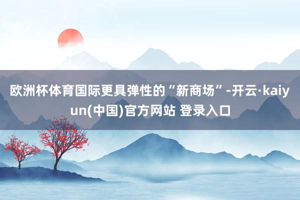 欧洲杯体育国际更具弹性的“新商场”-开云·kaiyun(中国)官方网站 登录入口