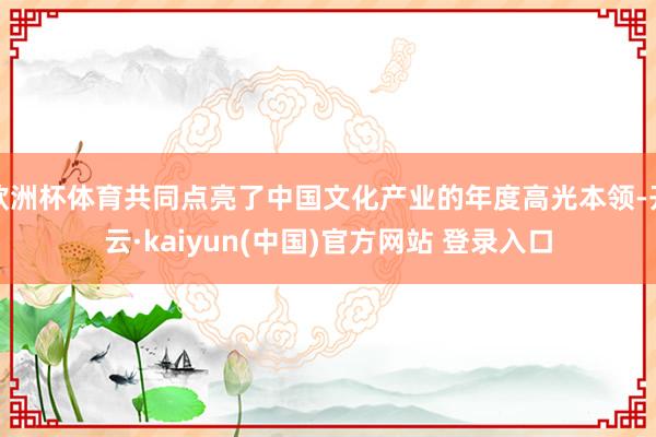 欧洲杯体育共同点亮了中国文化产业的年度高光本领-开云·kaiyun(中国)官方网站 登录入口
