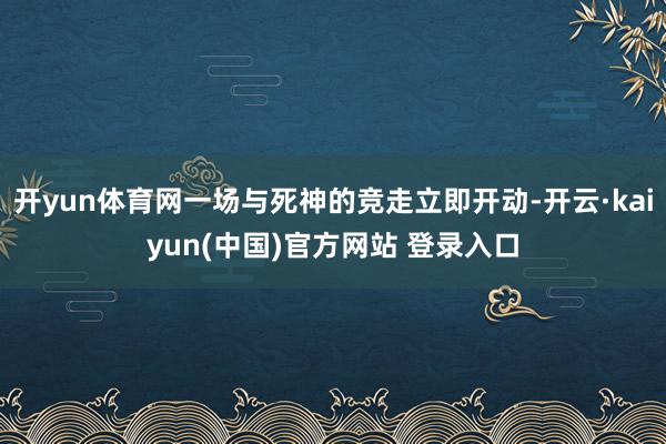 开yun体育网一场与死神的竞走立即开动-开云·kaiyun(中国)官方网站 登录入口