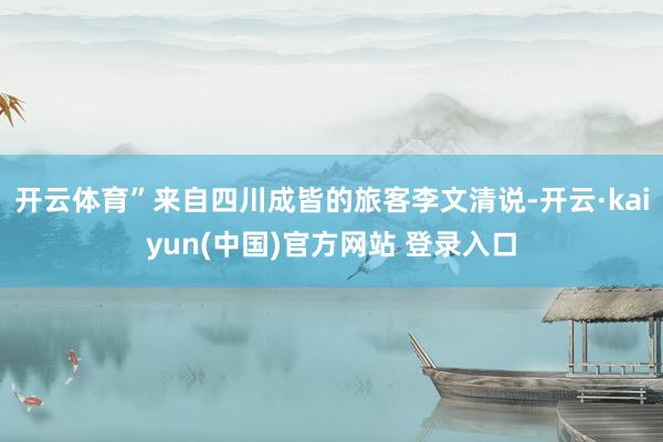 开云体育”来自四川成皆的旅客李文清说-开云·kaiyun(中国)官方网站 登录入口