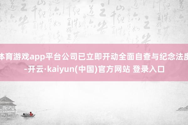 体育游戏app平台公司已立即开动全面自查与纪念法度-开云·kaiyun(中国)官方网站 登录入口