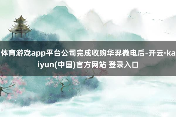 体育游戏app平台公司完成收购华羿微电后-开云·kaiyun(中国)官方网站 登录入口