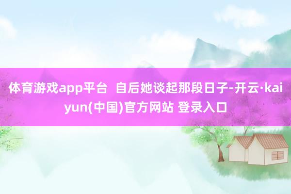 体育游戏app平台  自后她谈起那段日子-开云·kaiyun(中国)官方网站 登录入口