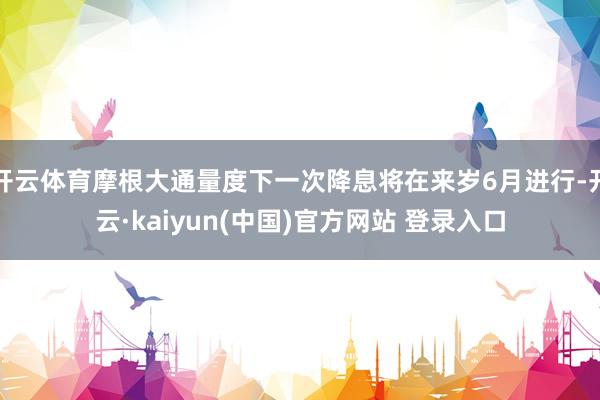 开云体育摩根大通量度下一次降息将在来岁6月进行-开云·kaiyun(中国)官方网站 登录入口