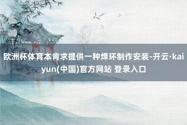 欧洲杯体育本肯求提供一种焊环制作安装-开云·kaiyun(中国)官方网站 登录入口