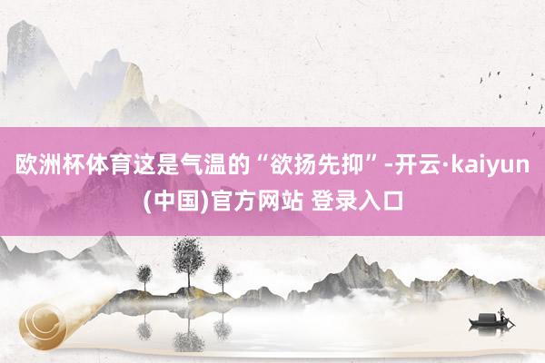欧洲杯体育这是气温的“欲扬先抑”-开云·kaiyun(中国)官方网站 登录入口