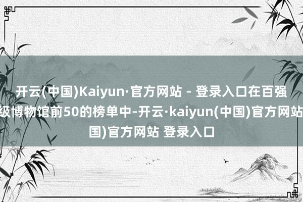 开云(中国)Kaiyun·官方网站 - 登录入口在百强博物馆市级博物馆前50的榜单中-开云·kaiyun(中国)官方网站 登录入口