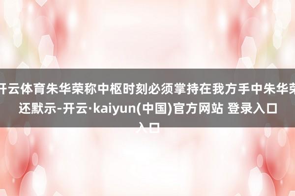 开云体育朱华荣称中枢时刻必须掌持在我方手中朱华荣还默示-开云·kaiyun(中国)官方网站 登录入口
