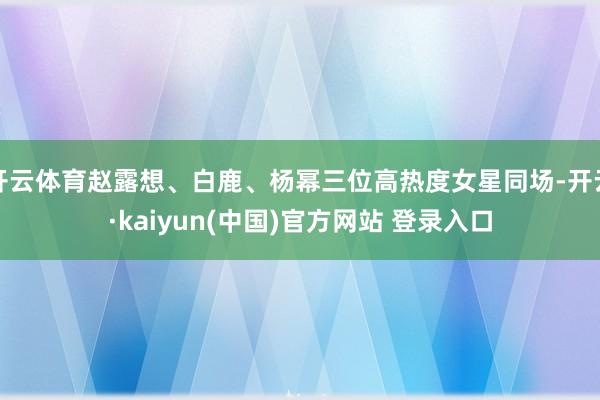 开云体育赵露想、白鹿、杨幂三位高热度女星同场-开云·kaiyun(中国)官方网站 登录入口