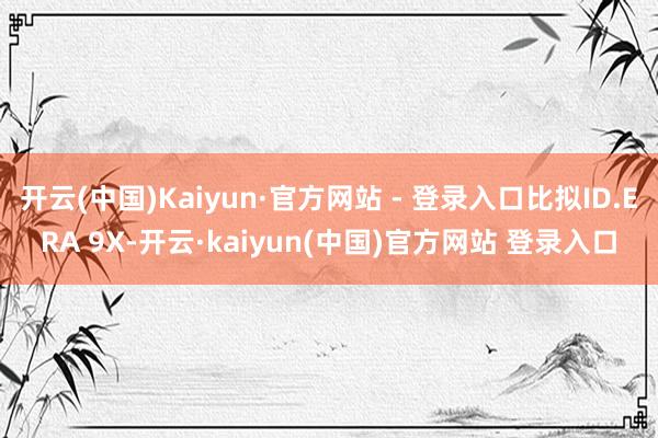 开云(中国)Kaiyun·官方网站 - 登录入口比拟ID.ERA 9X-开云·kaiyun(中国)官方网站 登录入口