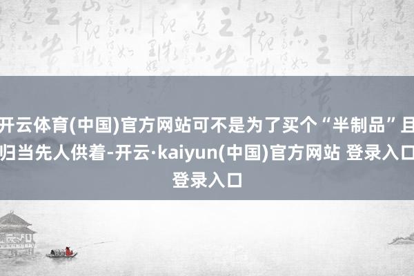 开云体育(中国)官方网站可不是为了买个“半制品”且归当先人供着-开云·kaiyun(中国)官方网站 登录入口