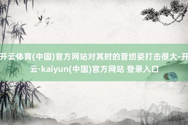 开云体育(中国)官方网站对其时的菅纫姿打击很大-开云·kaiyun(中国)官方网站 登录入口