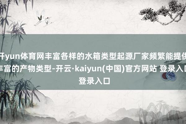 开yun体育网丰富各样的水箱类型起源厂家频繁能提供丰富的产物类型-开云·kaiyun(中国)官方网站 登录入口