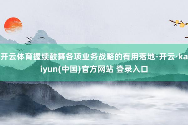 开云体育握续鼓舞各项业务战略的有用落地-开云·kaiyun(中国)官方网站 登录入口