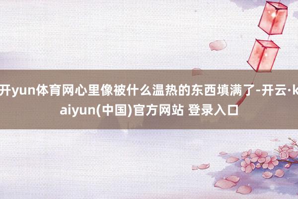 开yun体育网心里像被什么温热的东西填满了-开云·kaiyun(中国)官方网站 登录入口