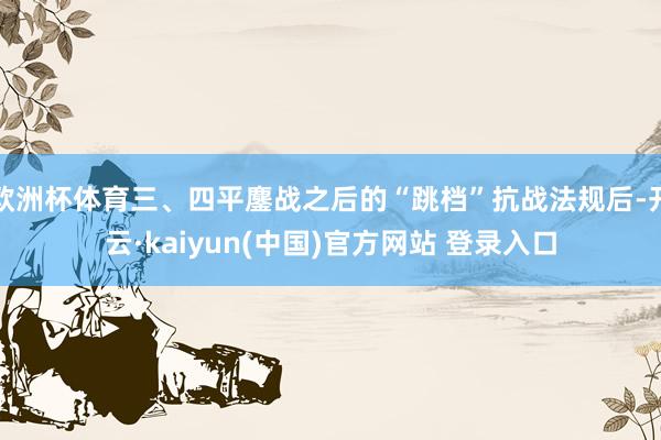 欧洲杯体育三、四平鏖战之后的“跳档”抗战法规后-开云·kaiyun(中国)官方网站 登录入口