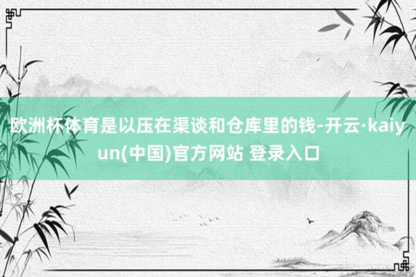 欧洲杯体育是以压在渠谈和仓库里的钱-开云·kaiyun(中国)官方网站 登录入口