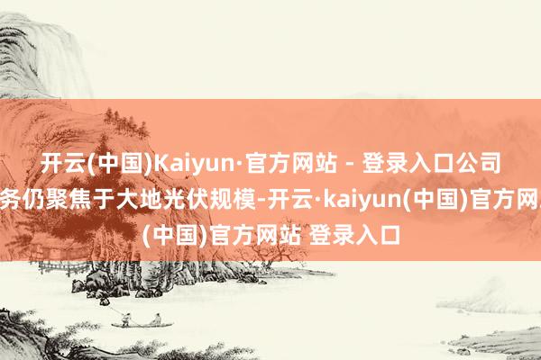 开云(中国)Kaiyun·官方网站 - 登录入口公司当今主交易务仍聚焦于大地光伏规模-开云·kaiyun(中国)官方网站 登录入口