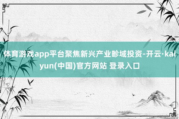 体育游戏app平台聚焦新兴产业畛域投资-开云·kaiyun(中国)官方网站 登录入口