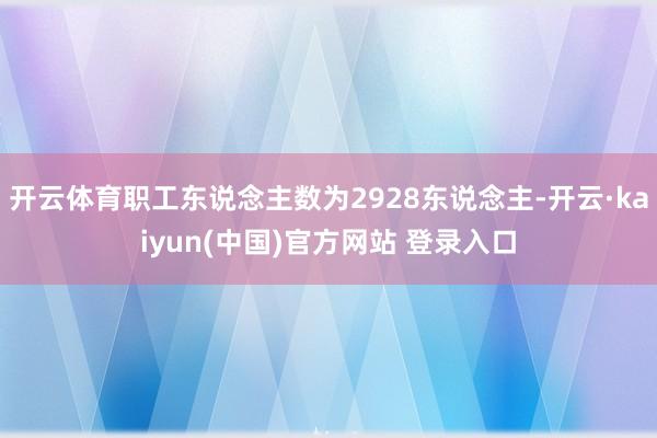 开云体育职工东说念主数为2928东说念主-开云·kaiyun(中国)官方网站 登录入口
