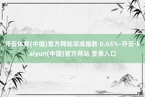 开云体育(中国)官方网站深成指跌 0.65%-开云·kaiyun(中国)官方网站 登录入口